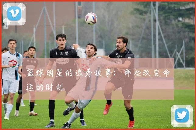 篮球明星的选秀故事:那些改变命运的时刻