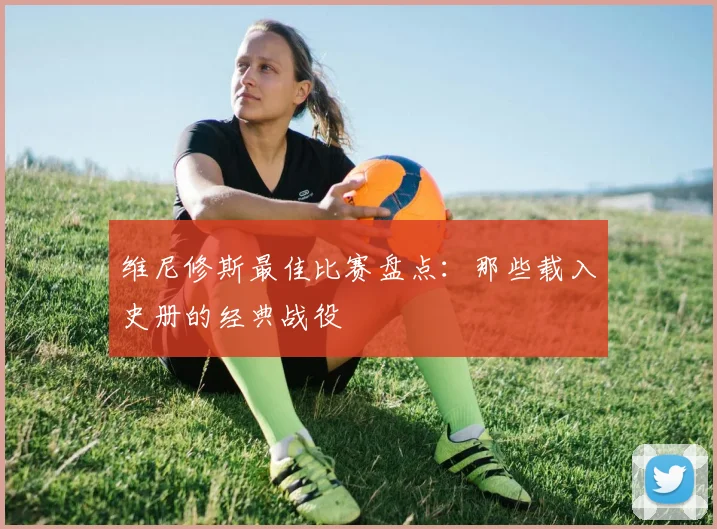 维尼修斯最佳比赛盘点：那些载入史册的经典战役