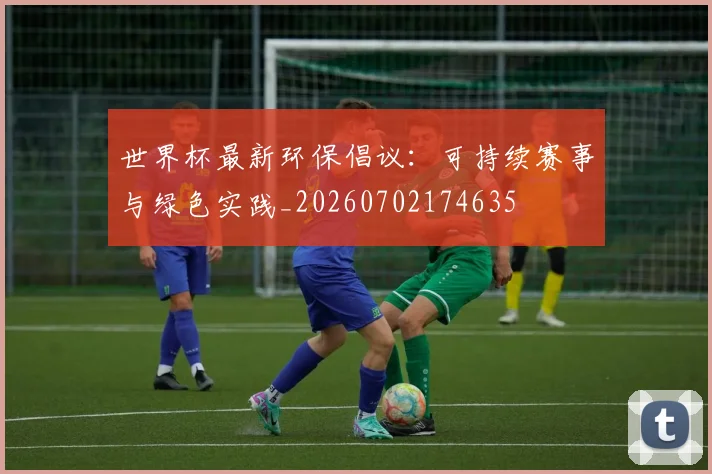 世界杯最新环保倡议：可持续赛事与绿色实践_20260702174635