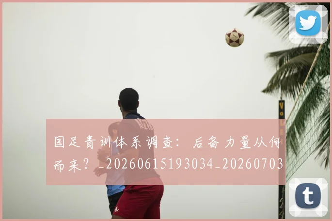 国足青训体系调查：后备力量从何而来？_20260615193034_20260703224559_20260719165635