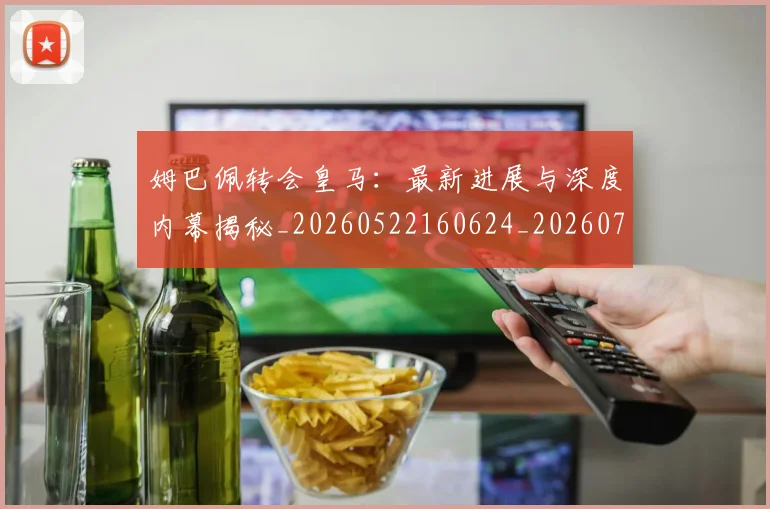 姆巴佩转会皇马：最新进展与深度内幕揭秘_20260522160624_20260703232322