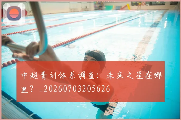 中超青训体系调查：未来之星在哪里？_20260703205626