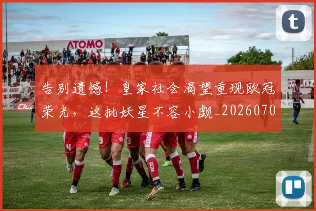 告别遗憾!皇家社会渴望重现欧冠荣光,这批妖星不容小觑_20260703221832