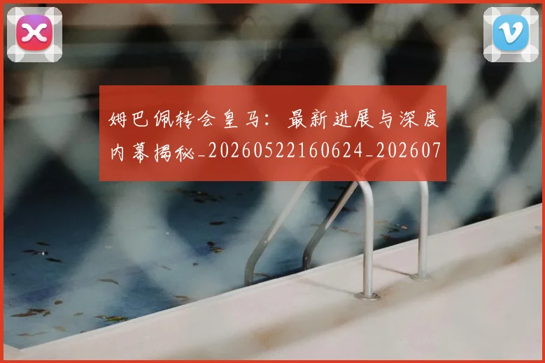 姆巴佩转会皇马:最新进展与深度内幕揭秘_20260522160624_20260703232322