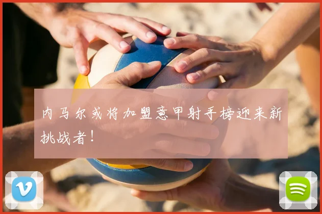 内马尔或将加盟意甲射手榜迎来新挑战者！