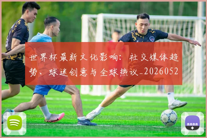 世界杯最新文化影响：社交媒体趋势、球迷创意与全球热议_20260521201653