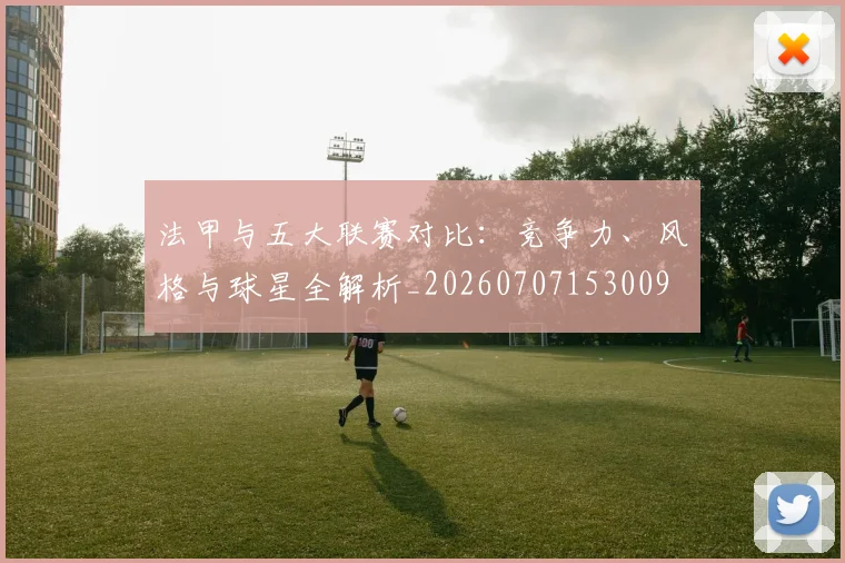 法甲与五大联赛对比：竞争力、风格与球星全解析_20260707153009