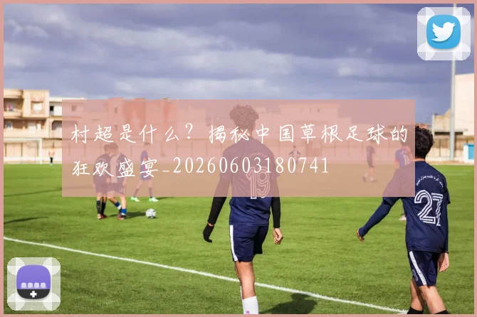 村超是什么?揭秘中国草根足球的狂欢盛宴_20260603180741