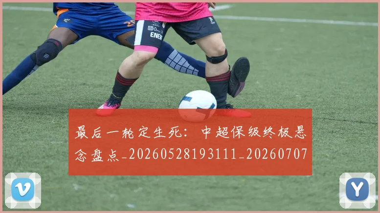 最后一轮定生死：中超保级终极悬念盘点_20260528193111_20260707021553