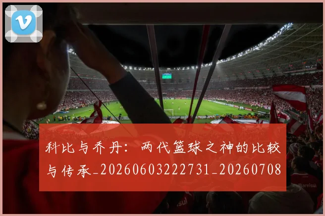 科比与乔丹:两代篮球之神的比较与传承_20260603222731_20260708195109