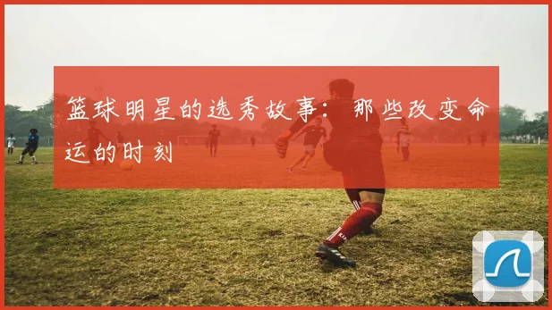 篮球明星的选秀故事:那些改变命运的时刻