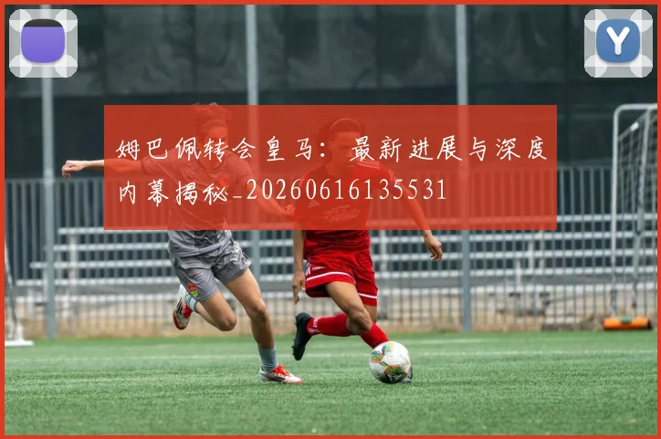 姆巴佩转会皇马:最新进展与深度内幕揭秘_20260616135531