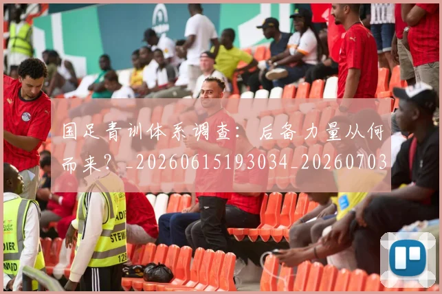 国足青训体系调查：后备力量从何而来？_20260615193034_20260703224559_20260719165635