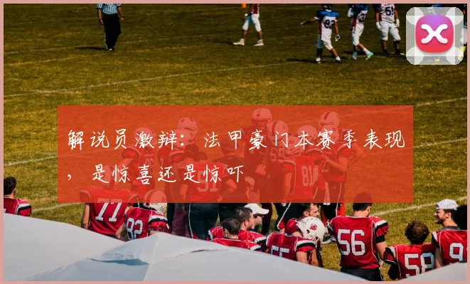 解说员激辩：法甲豪门本赛季表现，是惊喜还是惊吓