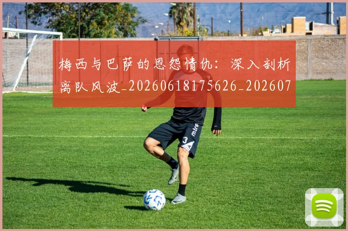 梅西与巴萨的恩怨情仇:深入剖析离队风波_20260618175626_20260707022806