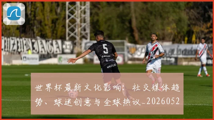 世界杯最新文化影响:社交媒体趋势、球迷创意与全球热议_20260521201653
